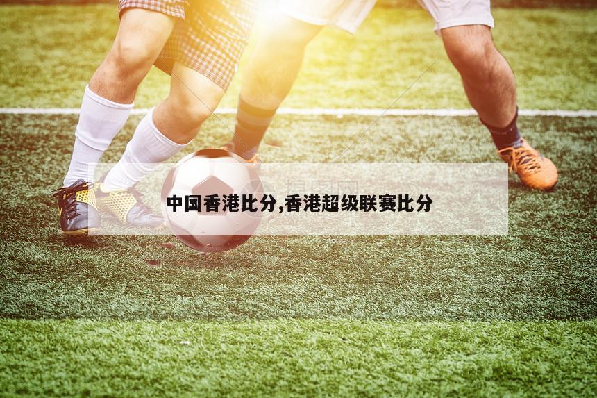 中国香港比分,香港超级联赛比分